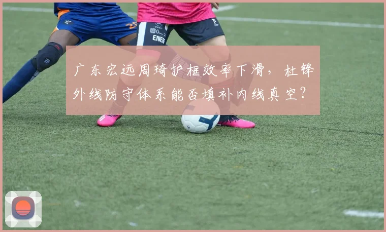 广东宏远周琦护框效率下滑,杜锋外线防守体系能否填补内线真空?