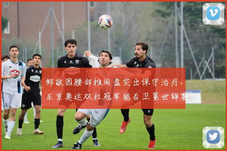邹敬园腰部椎间盘突出保守治疗,东京奥运双杠冠军能否卫冕世锦赛?