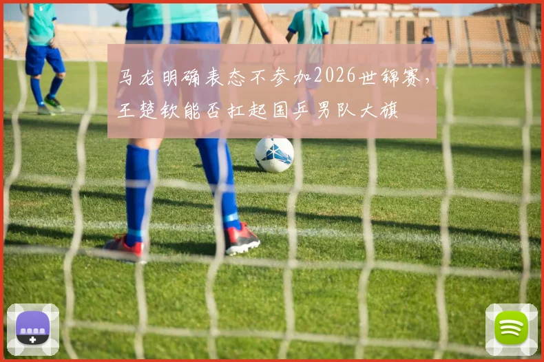 马龙明确表态不参加2026世锦赛，王楚钦能否扛起国乒男队大旗