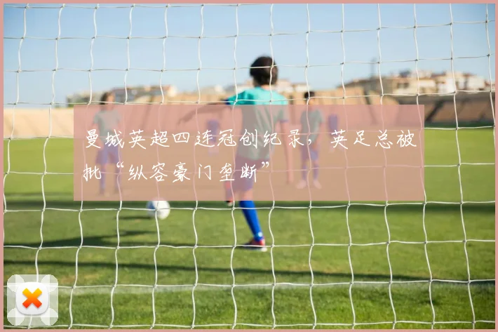 曼城英超四连冠创纪录,英足总被批“纵容豪门垄断”
