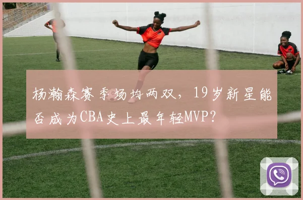 杨瀚森赛季场均两双，19岁新星能否成为CBA史上最年轻MVP？