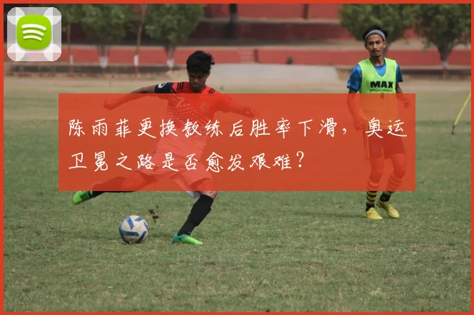 陈雨菲更换教练后胜率下滑,奥运卫冕之路是否愈发艰难?
