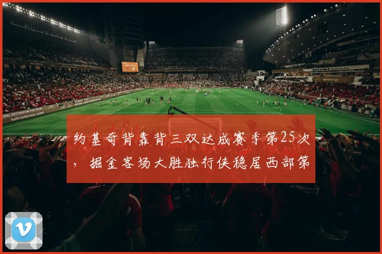 约基奇背靠背三双达成赛季第25次,掘金客场大胜独行侠稳居西部第二__br_